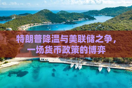 特朗普降温与美联储之争，一场货币政策的博弈