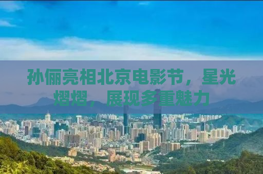 孙俪亮相北京电影节，星光熠熠，展现多重魅力