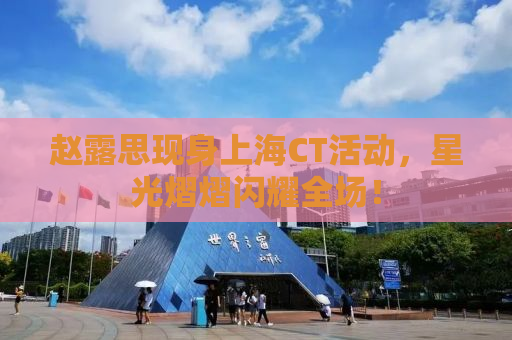 赵露思现身上海CT活动，星光熠熠闪耀全场！