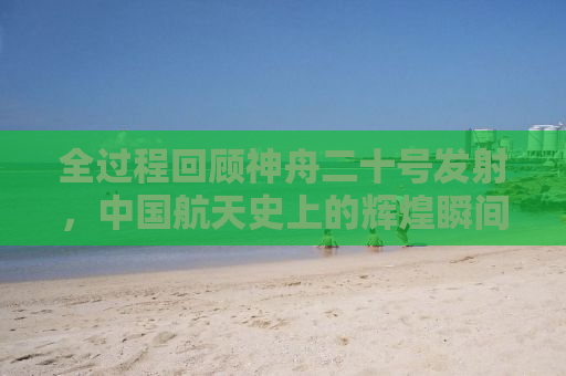 全过程回顾神舟二十号发射，中国航天史上的辉煌瞬间