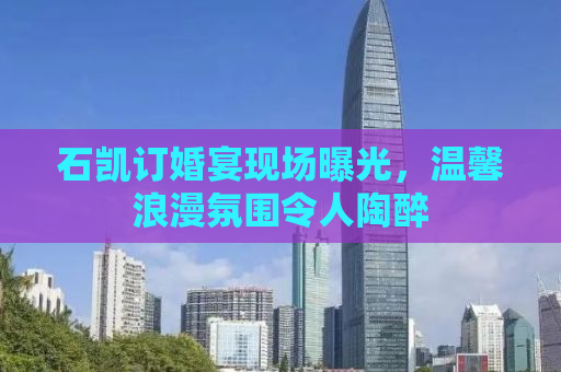 石凯订婚宴现场曝光，温馨浪漫氛围令人陶醉