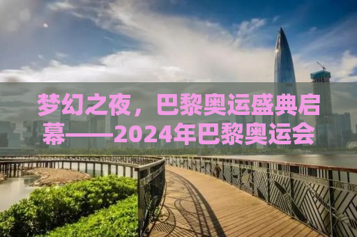 梦幻之夜，巴黎奥运盛典启幕——2024年巴黎奥运会开幕式纪实