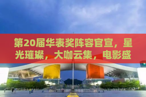 第20届华表奖阵容官宣，星光璀璨，大咖云集，电影盛宴即将开启！