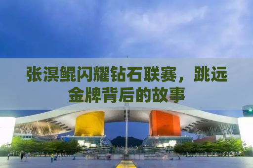 张溟鲲闪耀钻石联赛，跳远金牌背后的故事