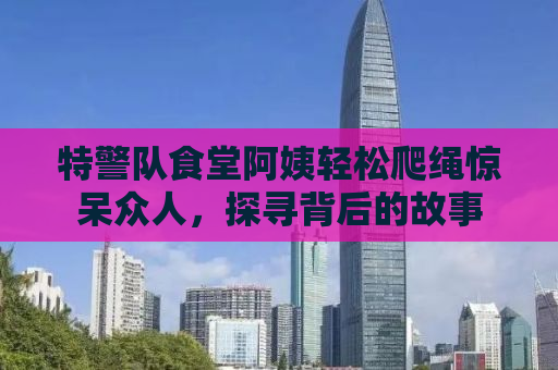 特警队食堂阿姨轻松爬绳惊呆众人，探寻背后的故事