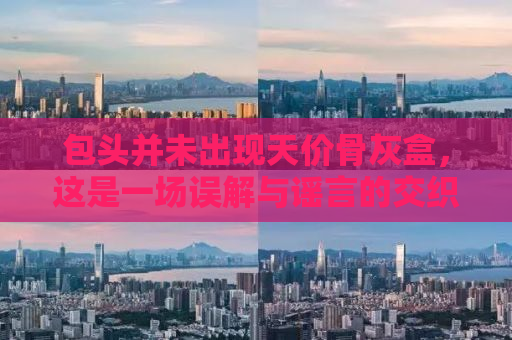 包头并未出现天价骨灰盒，这是一场误解与谣言的交织。