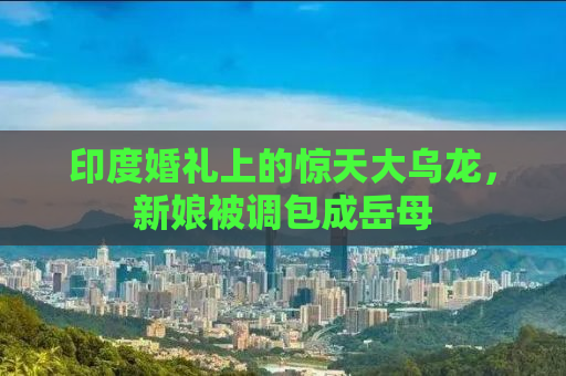印度婚礼上的惊天大乌龙，新娘被调包成岳母