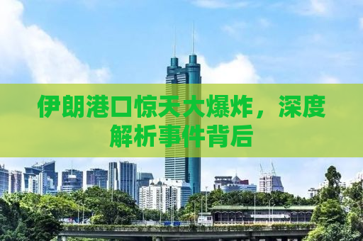 伊朗港口惊天大爆炸，深度解析事件背后
