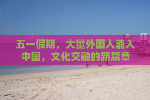 五一假期，大量外国人涌入中国，文化交融的新篇章