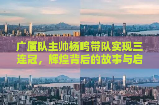 广厦队主帅杨鸣带队实现三连冠，辉煌背后的故事与启示