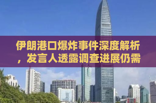 伊朗港口爆炸事件深度解析，发言人透露调查进展仍需时日