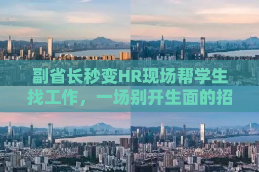 副省长秒变HR现场帮学生找工作，一场别开生面的招聘盛宴背后的故事