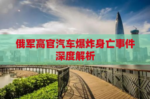 俄军高官汽车爆炸身亡事件深度解析