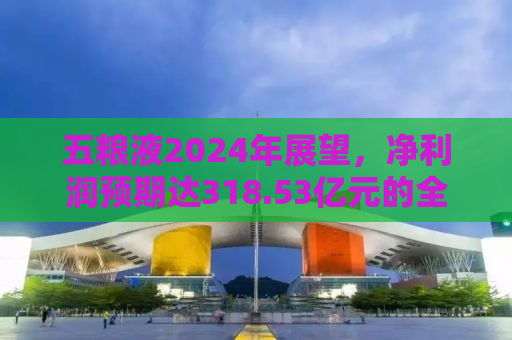 五粮液2024年展望，净利润预期达318.53亿元的全方位解读