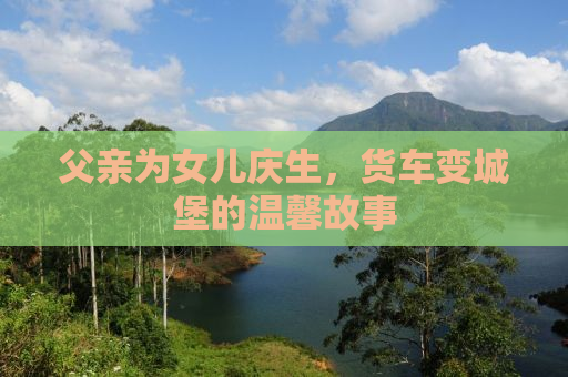 父亲为女儿庆生，货车变城堡的温馨故事