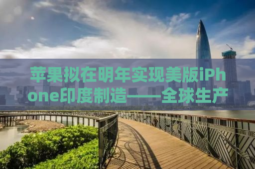苹果拟在明年实现美版iPhone印度制造——全球生产链重塑与本土化的新动向