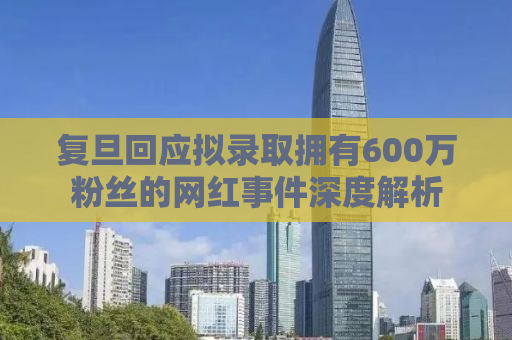 复旦回应拟录取拥有600万粉丝的网红事件深度解析