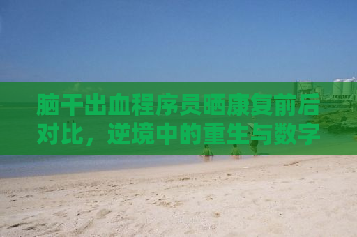 脑干出血程序员晒康复前后对比，逆境中的重生与数字世界的救赎