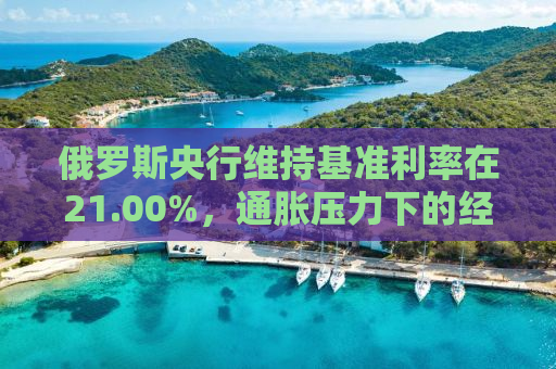 俄罗斯央行维持基准利率在21.00%，通胀压力下的经济决策与挑战