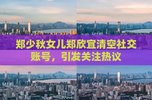 郑少秋女儿郑欣宜清空社交账号，引发关注热议