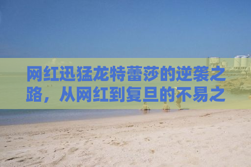 网红迅猛龙特蕾莎的逆袭之路，从网红到复旦的不易之路