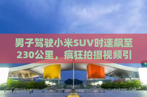 男子驾驶小米SUV时速飙至230公里，疯狂拍摄视频引发社会关注