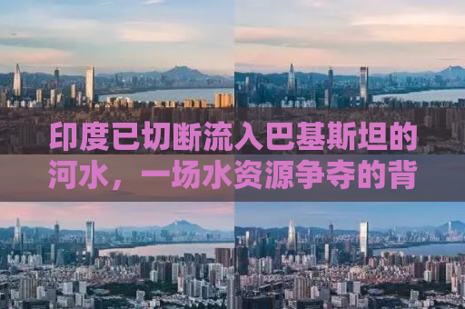 印度已切断流入巴基斯坦的河水，一场水资源争夺的背后真相