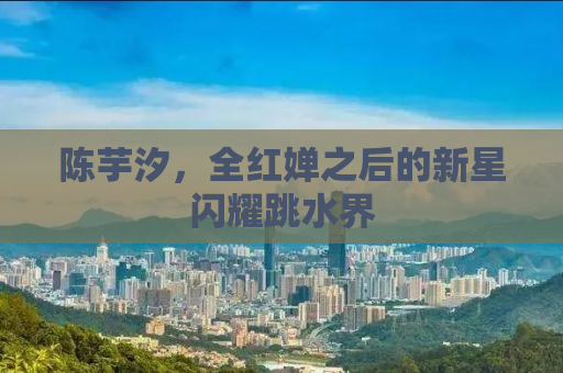 陈芋汐，全红婵之后的新星闪耀跳水界