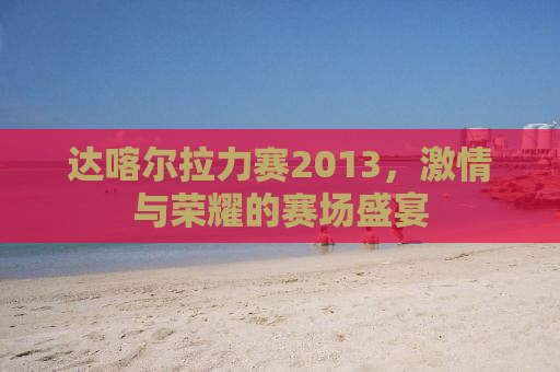 达喀尔拉力赛2013，激情与荣耀的赛场盛宴