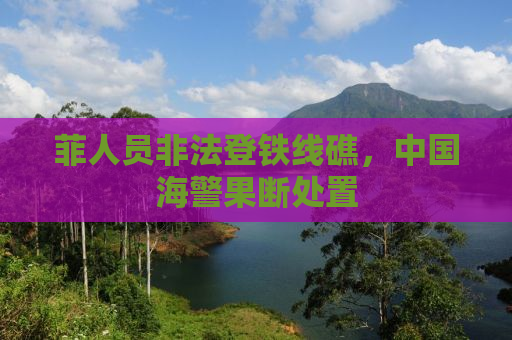 菲人员非法登铁线礁，中国海警果断处置