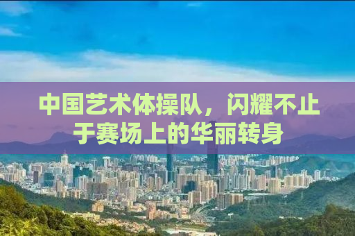 中国艺术体操队，闪耀不止于赛场上的华丽转身