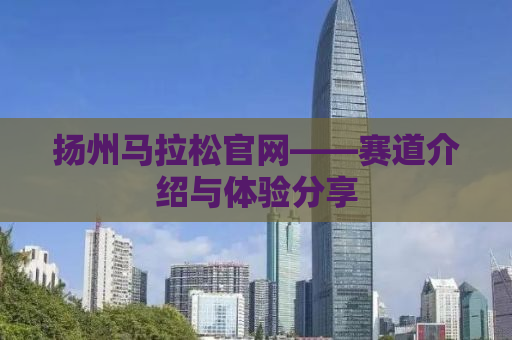 扬州马拉松官网——赛道介绍与体验分享