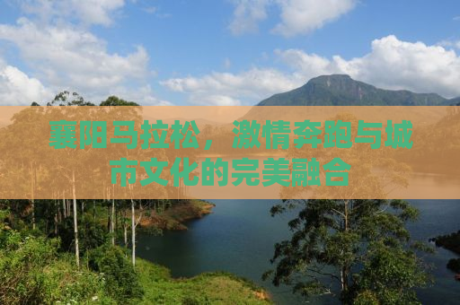 襄阳马拉松，激情奔跑与城市文化的完美融合