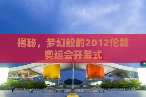 揭秘，梦幻般的2012伦敦奥运会开幕式