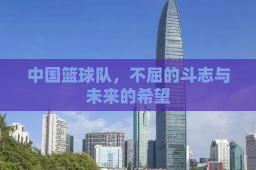 中国篮球队，不屈的斗志与未来的希望