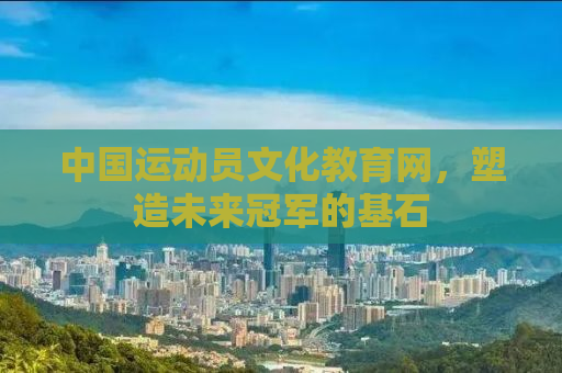 中国运动员文化教育网，塑造未来冠军的基石