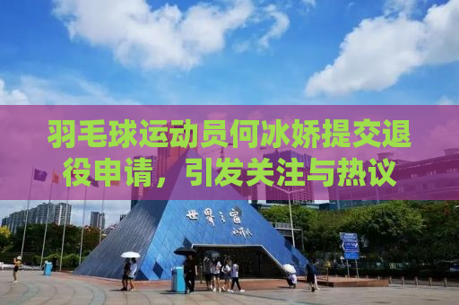 羽毛球运动员何冰娇提交退役申请，引发关注与热议