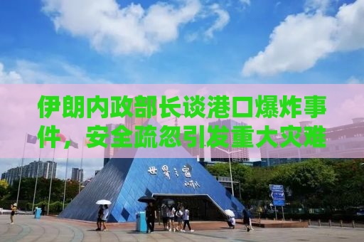 伊朗内政部长谈港口爆炸事件，安全疏忽引发重大灾难