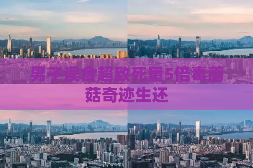 男子误食超致死量5倍毒蘑菇奇迹生还
