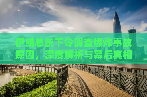 伊朗总统下令调查爆炸事故原因，深度解析与幕后真相