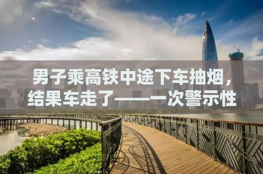 男子乘高铁中途下车抽烟，结果车走了——一次警示性的经历