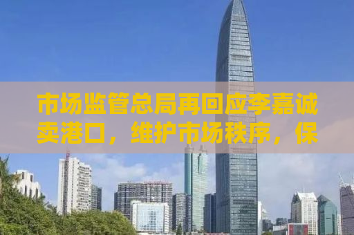 市场监管总局再回应李嘉诚卖港口，维护市场秩序，保障公众利益