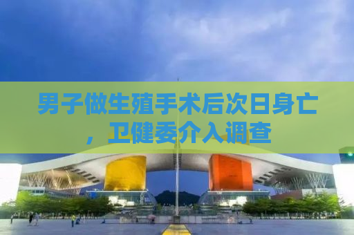 男子做生殖手术后次日身亡，卫健委介入调查