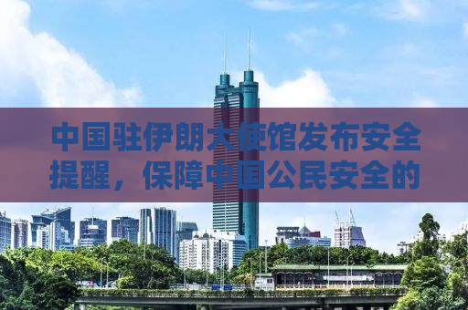 中国驻伊朗大使馆发布安全提醒，保障中国公民安全的五大关键措施