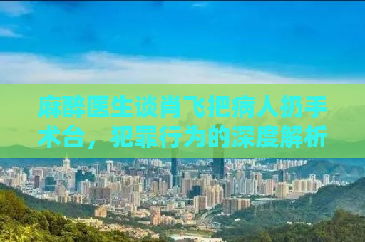 麻醉医生谈肖飞把病人扔手术台，犯罪行为的深度解析