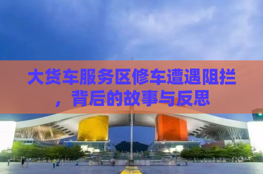 大货车服务区修车遭遇阻拦，背后的故事与反思