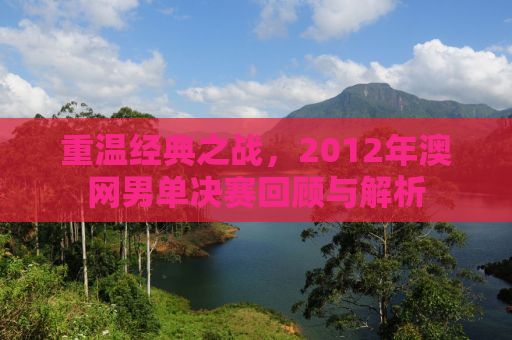 重温经典之战，2012年澳网男单决赛回顾与解析