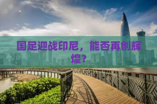 国足迎战印尼，能否再创辉煌？
