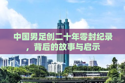 中国男足创二十年零封纪录，背后的故事与启示