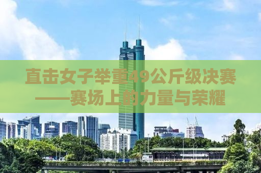 直击女子举重49公斤级决赛——赛场上的力量与荣耀